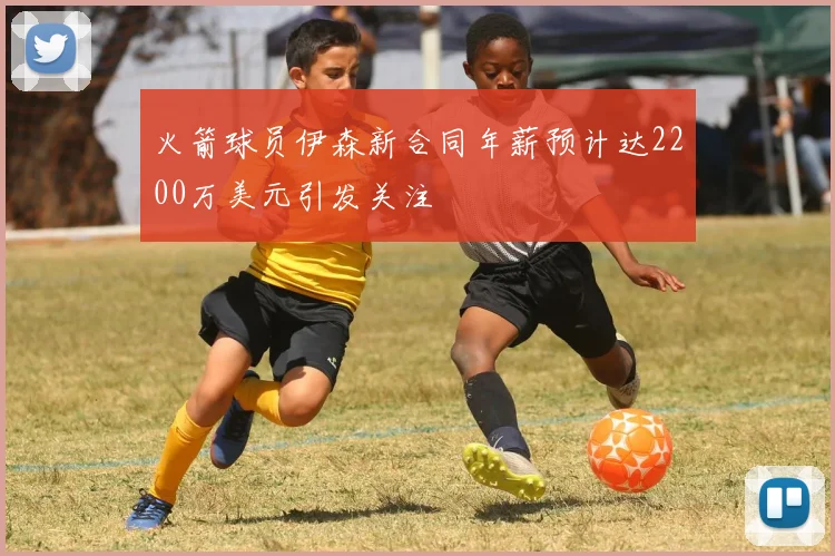 火箭球员伊森新合同年薪预计达2200万美元引发关注