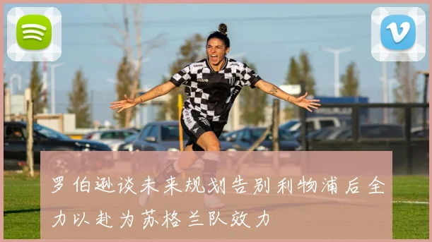 罗伯逊谈未来规划告别利物浦后全力以赴为苏格兰队效力