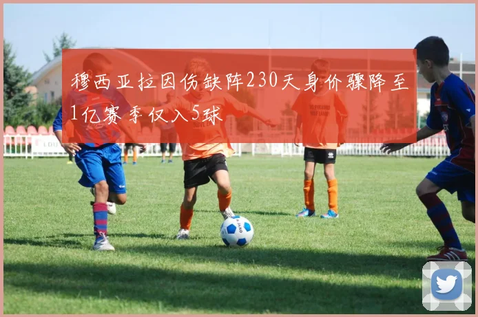 穆西亚拉因伤缺阵230天身价骤降至1亿赛季仅入5球