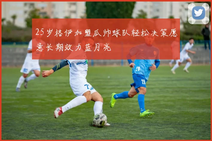 25岁格伊加盟瓜帅球队轻松决策愿意长期效力蓝月亮