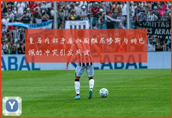 皇马内部矛盾加剧维尼修斯与姆巴佩的冲突引发风波