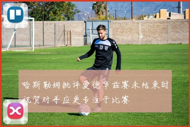哈斯勒姆批评爱德华兹赛未结束时祝贺对手应更专注于比赛