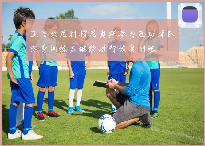亚马尔尼科穆尼奥斯参与西班牙队热身训练后继续进行恢复训练