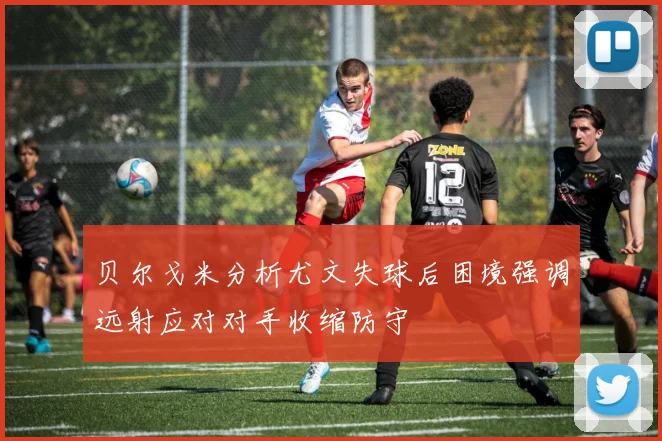 贝尔戈米分析尤文失球后困境强调远射应对对手收缩防守