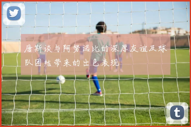 唐斯谈与阿努诺比的深厚友谊及球队团结带来的出色表现